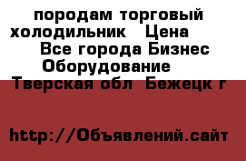 породам торговый холодильник › Цена ­ 6 000 - Все города Бизнес » Оборудование   . Тверская обл.,Бежецк г.